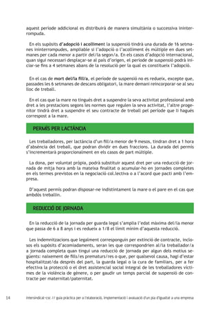14 intersindical-csc // guia pràctica per a l'elaboració, implementació i avaluació d'un pla d'igualtat a una empresa
aquest període addicional es distribuirà de manera simultània o successiva ininter-
rompuda.
En els supòsits d’adopció i acolliment la suspensió tindrà una durada de 16 setma-
nes ininterrompudes, ampliable si l’adopció o l’acolliment és múltiple en dues set-
manes per cada menor a partir del/la segon/a. En els casos d’adopció internacional,
quan sigui necessari desplaçar-se al país d’origen, el període de suspensió podrà ini-
ciar-se fins a 4 setmanes abans de la resolució per la qual es constitueix l’adopció.
En el cas de mort del/la fill/a, el període de suspensió no es redueix, excepte que,
passades les 6 setmanes de descans obligatori, la mare demani reincorporar-se al seu
lloc de treball.
En el cas que la mare no tingués dret a suspendre la seva activitat professional amb
dret a les prestacions segons les normes que regulen la seva activitat, l’altre proge-
nitor tindrà dret a suspendre el seu contracte de treball pel període que li hagués
correspost a la mare.
Permís per lactància
Les treballadores, per lactància d’un fill/a menor de 9 mesos, tindran dret a 1 hora
d’absència del treball, que podran dividir en dues fraccions. La durada del permís
s’incrementarà proporcionalment en els casos de part múltiple.
La dona, per voluntat pròpia, podrà substituir aquest dret per una reducció de jor-
nada de mitja hora amb la mateixa finalitat o acumular-ho en jornades completes
en els termes previstos en la negociació col.lectiva o a l’acord que pacti amb l’em-
presa.
D’aquest permís podran disposar-ne indistintament la mare o el pare en el cas que
ambdós treballin.
Reducció de jornada
En la reducció de la jornada per guarda legal s’amplia l’edat màxima del/la menor
que passa de 6 a 8 anys i es redueix a 1/8 el límit mínim d’aquesta reducció.
Les indemnitzacions que legalment corresponguin per extinció de contracte, inclo-
sos els supòsits d’acomiadaments, seran les que correspondrien al/la treballador/a
a jornada completa quan tingui una reducció de jornada per algun dels motius se-
güents: naixement de fills/es prematurs/res o que, per qualsevol causa, hagi d’estar
hospitalitzat/da després del part, la guarda legal o la cura de familiars, per a fer
efectiva la protecció o el dret assistencial social integral de les treballadores vícti-
mes de la violència de gènere, o per gaudir un temps parcial de suspensió de con-
tracte per maternitat/paternitat.
 