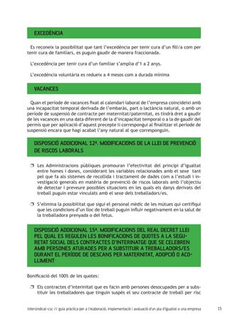 15intersindical-csc // guia pràctica per a l'elaboració, implementació i avaluació d'un pla d'igualtat a una empresa
Excedència
Es reconeix la possibilitat que tant l’excedència per tenir cura d’un fill/a com per
tenir cura de familiars, es puguin gaudir de manera fraccionada.
L’excedència per tenir cura d’un familiar s’amplia d’1 a 2 anys.
L’excedència voluntària es redueix a 4 mesos com a durada mínima
Vacances
Quan el període de vacances fixat al calendari laboral de l’empresa coincideixi amb
una incapacitat temporal derivada de l’embaràs, part o lactància natural, o amb un
període de suspensió de contracte per maternitat/paternitat, es tindrà dret a gaudir
de les vacances en una data diferent de la d’incapacitat temporal o a la de gaudir del
permís que per aplicació d’aquest precepte li correspongui al finalitzar el període de
suspensió encara que hagi acabat l’any natural al que corresponguin.
Disposició Addicional 12ª. Modificacions de la Llei de Prevenció
de Riscos Laborals
Les Administracions públiques promouran l’efectivitat del principi d’igualtatuu
entre homes i dones, considerant les variables relacionades amb el sexe tant
pel que fa als sistemes de recollida i tractament de dades com a l’estudi i in-
vestigació generals en matèria de prevenció de riscos laborals amb l’objectiu
de detectar i preveure possibles situacions en les quals els danys derivats del
treball puguin estar vinculats amb el sexe dels treballadors/es.
S’elimina la possibilitat que sigui el personal mèdic de les mútues qui certifiquiuu
que les condicions d’un lloc de treball puguin influir negativament en la salut de
la treballadora prenyada o del fetus.
Disposició Addicional 15ª. Modificacions del Real Decret Llei
pel qual es regulen les bonificacions de quotes a la Segu-
retat Social dels contractes d’interinatge que se celebren
amb persones aturades per a substituir a treballadors/es
durant el període de descans per maternitat, adopció o aco-
lliment
Bonificació del 100% de les quotes:
Els contractes d’interinitat que es facin amb persones desocupades per a subs-uu
tituir les treballadores que tinguin suspès el seu contracte de treball per risc
 