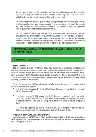 16 intersindical-csc // guia pràctica per a l'elaboració, implementació i avaluació d'un pla d'igualtat a una empresa
durant l’embaràs o per risc durant el període de lactància natural fins que de-
saparegui la impossibilitat de la treballadora a reincorporar-se al seu lloc de
treball anterior o a un altre compatible amb el seu estat.
Els contractes d’interinitat que es facin amb persones desocupades per substi-uu
tuir les treballadores que tinguin suspès el seu contracte de treball durant els
períodes de descans per maternitat, adopció i acolliment preadoptiu i perma-
nent o que tinguin la suspensió per paternitat.
Els contractes d’interinatge que es facin amb persones desocupades per taluu
de substituir als treballadors/es autònoms/es, socis/es treballadors/es o socis/
es de treball de les societats cooperatives, en cas de risc durant l’embaràs,
lactància natural, períodes de descans per maternitat, adopció i acolliment o
suspensió per paternitat en els termes establerts als paràgrafs anteriors
Disposició Addicional 18ª. Modificació de la Llei General de la
Seguretat Social.
BENEFICIARIS/ES:
Els/les treballadors/es per compte aliè, sigui quin sigui el seu sexe, que gaudeixin
del descans per maternitat, sempre que reuneixin la condició general exigida, acre-
ditin un període mínim de cotització de 180 dies en els 7 anys immediatament ante-
riors al moment de l’inici del descans o alternativament, de 360 dies durant la seva
vida laboral, amb anterioritat de la mencionada data i reuneixin les altres condicions
que regularment es determinin.
En cas de maternitat biològica i només en relació amb la mare, el període mínim
de cotització serà el següent:
Si la mare té menys de 21 anys a l’inici del descans, no s’exigirà un períodeuu
mínim de cotització.
Si la mare té entre 21 i 26 anys a l’inici del descans, el període mínim de cotit-uu
zació serà de 90 dies cotitzats durant els 7 anys anteriors al moment del part,
o alternativament, 180 dies al llarg de la seva vida laboral abans d’aquesta
data.
Si la mare és major de 26 anys a l’inici del descans, s’exigirà el període de co-uu
tització a què ens hem referit al primer apartat d’aquest article.
PRESTACIÓ ECONÒMICA PER MATERNITAT:
Subsidi equivalent al 100% de la base reguladora corresponent. La base reguladora
serà equivalent a l’establerta per a la prestació d’incapacitat temporal, derivada de
les contingències comunes.
Subsidi per maternitat
 