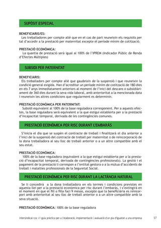 17intersindical-csc // guia pràctica per a l'elaboració, implementació i avaluació d'un pla d'igualtat a una empresa
Supòsit especial
BENEFICIARIS/ES:
Les treballadores per compte aliè que en el cas de part reuneixin els requisits per
tal d’accedir a la prestació per maternitat excepte el període mínim de cotització.
PRESTACIÓ ECONÒMICA:
La quantia de prestació serà igual al 100% de l’IPREM (Indicador Públic de Renda
d’Efectes Múltiples)
Subsidi per paternitat
BENEFICIARIS:
Els treballadors per compte aliè que gaudeixin de la suspensió i que reuneixin la
condició general exigida. Han d’acreditar un període mínim de cotització de 180 dies
en els 7 anys immediatament anteriors al moment de l’inici del descans o subsidiàri-
ament de 360 dies durant la seva vida laboral, amb anterioritat a la mencionada data
i reuneixin les altres condicions que regularment es determinin.
PRESTACIÓ ECONÒMICA PER PATERNITAT:
Subsidi equivalent al 100% de la base reguladora corresponent. Per a aquests efec-
tes, la base reguladora serà equivalent a la que estigui establerta per a la prestació
d’incapacitat temporal, derivada de les contingències comunes.
Prestació econòmica per risc durant l’embaràs
S’inicia el dia que se suspèn el contracte de treball i finalitzarà el dia anterior a
l’inici de la suspensió del contracte de treball per maternitat o de reincorporació de
la dona treballadora al seu lloc de treball anterior o a un altre compatible amb el
seu estat.
PRESTACIÓ ECONÒMICA:
100% de la base reguladora (equivalent a la que estigui establerta per a la presta-
ció d’incapacitat temporal, derivada de contingències professionals). La gestió i el
pagament de la prestació li correspon a l’entitat gestora o a la mútua d’accidents de
treball i malalties professionals de la Seguretat Social.
Prestació econòmica per risc durant la lactància natural
Se li concedirà a la dona treballadora en els termes i condicions previstes en
aquesta llei per a la prestació econòmica per risc durant l’embaràs, i s’extingirà en
el moment en que el fill o filla faci 9 mesos, excepte que la beneficiària es reincor-
pori amb anterioritat al seu lloc de treball anterior o a un altre compatible amb la
seva situació.
PRESTACIÓ ECONÒMICA: 100% de la base reguladora
 