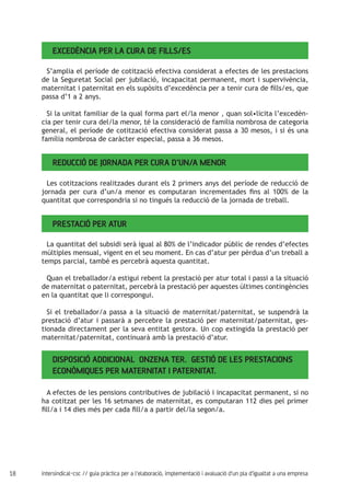 18 intersindical-csc // guia pràctica per a l'elaboració, implementació i avaluació d'un pla d'igualtat a una empresa
Excedència per la cura de fills/es
S’amplia el període de cotització efectiva considerat a efectes de les prestacions
de la Seguretat Social per jubilació, incapacitat permanent, mort i supervivència,
maternitat i paternitat en els supòsits d’excedència per a tenir cura de fills/es, que
passa d’1 a 2 anys.
Si la unitat familiar de la qual forma part el/la menor , quan sol•licita l’excedèn-
cia per tenir cura del/la menor, té la consideració de família nombrosa de categoria
general, el període de cotització efectiva considerat passa a 30 mesos, i si és una
família nombrosa de caràcter especial, passa a 36 mesos.
Reducció de jornada per cura d’un/a menor
Les cotitzacions realitzades durant els 2 primers anys del període de reducció de
jornada per cura d’un/a menor es computaran incrementades fins al 100% de la
quantitat que correspondria si no tingués la reducció de la jornada de treball.
Prestació per atur
La quantitat del subsidi serà igual al 80% de l’indicador públic de rendes d’efectes
múltiples mensual, vigent en el seu moment. En cas d’atur per pèrdua d’un treball a
temps parcial, també es percebrà aquesta quantitat.
Quan el treballador/a estigui rebent la prestació per atur total i passi a la situació
de maternitat o paternitat, percebrà la prestació per aquestes últimes contingències
en la quantitat que li correspongui.
Si el treballador/a passa a la situació de maternitat/paternitat, se suspendrà la
prestació d’atur i passarà a percebre la prestació per maternitat/paternitat, ges-
tionada directament per la seva entitat gestora. Un cop extingida la prestació per
maternitat/paternitat, continuarà amb la prestació d’atur.
Disposició Addicional onzena ter. Gestió de les prestacions
econòmiques per maternitat i paternitat.
A efectes de les pensions contributives de jubilació i incapacitat permanent, si no
ha cotitzat per les 16 setmanes de maternitat, es computaran 112 dies pel primer
fill/a i 14 dies més per cada fill/a a partir del/la segon/a.
 