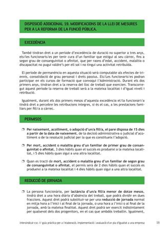19intersindical-csc // guia pràctica per a l'elaboració, implementació i avaluació d'un pla d'igualtat a una empresa
Disposició Addicional 19. Modificacions de la Llei de Mesures
per a la Reforma de la Funció Pública.
Excedència
També tindran dret a un període d’excedència de duració no superior a tres anys,
els/les funcionaris/es per tenir cura d’un familiar que estigui al seu càrrec, fins a
segon grau de consanguinitat o afinitat, que per raons d’edat, accident, malaltia o
discapacitat no pugui valdre’s per ell sol i no tingui una activitat retribuïda.
El període de permanència en aquesta situació serà computable als efectes de tri-
ennis, consolidació de grau personal i drets passius. Els/Les funcionaris/es podran
participar en els cursos de formació que convoqui l’Administració. Durant els dos
primers anys, tindran dret a la reserva del lloc de treball que exercien. Transcorre-
gut aquest període la reserva de treball serà a la mateixa localitat i d’igual nivell i
retribució.
Igualment, durant els dos primers mesos d’aquesta excedència el/la funcionari/a
tindrà dret a percebre les retribucions integres, si és el cas, a les prestacions fami-
liars per fill/a a càrrec.
Permisos
Per naixement, acolliment, o adopció d’un/a fill/a, el pare disposa de 15 diesuu
a partir de la data de naixement, de la decisió administrativa o judicial d’aco-
lliment o de la resolució judicial per la que es constitueix l’adopció.
Per mort, accident o malaltia greu d’un familiar de primer grau de consan-uu
guinitat o afinitat, 3 dies hàbils quan el succés es produeixi a la mateixa locali-
tat, i 5 dies hàbils quan sigui a una altra localitat.
Quan es tracti deuu mort, accident o malaltia greu d’un familiar de segon grau
de consanguinitat o afinitat, el permís serà de 2 dies hàbils quan el succés es
produeixi a la mateixa localitat i 4 dies hàbils quan sigui a una altra localitat.
Reducció de jornada
La persona funcionària, peruu lactància d’un/a fill/a menor de dotze mesos,
tindrà dret a una hora diària d’absència del treball, que podrà dividir en dues
fraccions. Aquest dret podrà substituir-se per una reducció de jornada normal
en mitja hora a l’inici i al final de la jornada, o una hora a l’inici o al final de la
jornada, amb la mateixa finalitat. Aquest dret podrà ser exercit indistintament
per qualsevol dels dos progenitors, en el cas que ambdós treballin. Igualment,
 