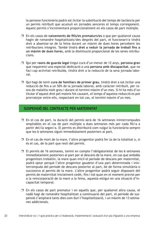 20 intersindical-csc // guia pràctica per a l'elaboració, implementació i avaluació d'un pla d'igualtat a una empresa
la persona funcionària podrà sol.licitar la substitució del temps de lactància per
un permís retribuït que acumuli en jornades senceres el temps corresponent.
Aquest permís s’incrementarà proporcionalment en els casos de part múltiple.
En els casos deuu naixements de fills/es prematurs/es o que per qualsevol causa
hagin de romandre hospitalitzats/des després del part, el funcionari/a tindrà
dret a absentar-se de la feina durant un màxim de dues hores percebent les
retribucions íntegres. També tindrà dret a reduir la jornada de treball fins a
un màxim de dues hores, amb la disminució proporcional de les seves retribu-
cions.
Qui peruu raons de guarda legal tingui cura d’un menor de 12 anys, persona gran
que requereixi una especial dedicació o una persona amb discapacitat, que no
faci cap activitat retribuïda, tindrà dret a la reducció de la seva jornada labo-
ral.
Qui hagi de teniruu cura de familiars de primer grau, tindrà dret a sol.licitar una
reducció de fins a un 50% de la jornada laboral, amb caràcter retribuït, per ra-
ons de malaltia molt greu i durant el termini màxim d’un mes. Si hi ha més d’un
titular d’aquest dret pel mateix fet causant, el temps d’aquesta reducció es pot
prorratejar entre ells, respectant en tot cas, el termini màxim d’un mes.
Suspensió del contracte per maternitat
En el cas de part, la duració del permís serà de 16 setmanes ininterrompudesuu
ampliables en el cas de part múltiple a dues setmanes més per cada fill/a a
partir del/la segon/a. El permís es distribuirà com vulgui la funcionària sempre
que les 6 setmanes siguin immediatament posteriors al part.
En el cas de mort de la mare, l’altre progenitor podrà fer ús de la totalitat o, siuu
és el cas, de la part que resti del permís.
El permís de 16 setmanes, tenint en compte l’obligatorietat de les 6 setmanesuu
immediatament posteriors al part per al descans de la mare, en cas que ambdós
progenitors treballin, la mare quan iniciï el període de descans per maternitat,
podrà optar perquè l’altre progenitor gaudeixi d’una part determinada i inin-
terrompuda del període de descans posterior al part, bé de forma simultània o
successiva al permís de la mare. L’altre progenitor podrà seguir disposant del
permís de maternitat inicialment cedit, fins i tot quan en el moment previst per
a la reincorporació de la mare a la feina, aquesta estigui en una situació d’in-
capacitat temporal.
En els casos de part prematur i en aquells que, per qualsevol altra causa, eluu
nadó hagi de romandre hospitalitzat a continuació del part, el període de sus-
pensió s’ampliarà tants dies com duri l’hospitalització, i un màxim de 13 setma-
nes addicionals.
 