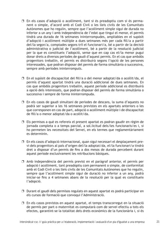 21intersindical-csc // guia pràctica per a l'elaboració, implementació i avaluació d'un pla d'igualtat a una empresa
En els casos d’adopció o acolliment, tant si és preadoptiu com si és perma-uu
nent o simple, d’acord amb el Codi Civil o les lleis civils de les Comunitats
Autònomes que ho regulin, sempre que l’acolliment simple sigui de durada no
inferior a un any i amb independència de l’edat que tingui el menor, el permís
tindrà una durada de 16 setmanes ininterrompudes, ampliables en el supòsit
d’adopció i acolliment múltiple a dues setmanes més per cada fill/a a partir
del/la segon/a, comptades segons triï el funcionari/a, bé a partir de la decisió
administrativa o judicial de l’acolliment, bé a partir de la resolució judicial
per la que es constitueix l’adopció, sense que en cap cas el/la menor pugui
donar drets a diversos períodes de gaudi d’aquest permís. En el cas que ambdós
progenitors treballin, el permís es distribuirà segons l’opció de les persones
interessades, que podran disposar del permís de forma simultània o successiva,
sempre amb períodes ininterromputs.
En el supòsit de discapacitat del fill/a o del menor adoptat/da o acollit/da, eluu
permís d’aquest apartat tindrà una duració addicional de dues setmanes. En
cas que ambdós progenitors treballin, aquest període addicional es distribuirà
a opció dels interessats, que podran disposar del permís de forma simultània o
successiva i sempre de forma ininterrompuda.
En els casos de gaudi simultani de períodes de descans, la suma d’aquests nouu
podrà ser superior a les 16 setmanes previstes en els apartats anteriors o les
que corresponen en cas de part, adopció o acolliment múltiple i de discapacitat
de fill/a o menor adoptat/da o acollit/da.
Els permisos a què es refereix el present apartat es podran gaudir en règim deuu
jornada completa o a temps parcial, a sol.licitud dels/les funcionaris/es i, si
ho permeten les necessitats del Servei, en els termes que reglamentàriament
es determinin.
En els casos d’adopció internacional, quan sigui necessari el desplaçament pre-uu
vi dels progenitors al país d’origen del/la adoptat/da, el/la funcionari/a tindrà
dret a disposar d’un permís de fins a dos mesos de durada percebent durant
aquest període exclusivament les retribucions bàsiques.
Amb independència del permís previst en el paràgraf anterior, el permís peruu
adopció i acolliment, tant preadoptiu com permanent o simple, de conformitat
amb el Codi Civil o les lleis civils de les Comunitats Autònomes que ho regulin,
sempre que l’acolliment simple sigui de duració no inferior a un any, podrà
iniciar-se fins a 4 setmanes abans de la resolució per la qual es constitueix
l’adopció.
Durant el gaudi dels permisos regulats en aquest apartat es podrà participar enuu
els cursos de formació que convoqui l’Administració.
En els casos previstos en aquest apartat, el temps transcorregut en la situacióuu
de permís per part o maternitat es computarà com de servei efectiu a tots els
efectes, garantint-se la totalitat dels drets econòmics de la funcionària i, si és
 