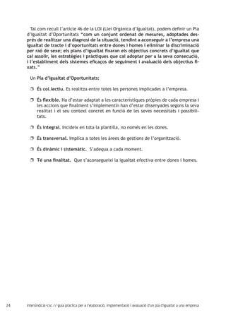 24 intersindical-csc // guia pràctica per a l'elaboració, implementació i avaluació d'un pla d'igualtat a una empresa
Tal com recull l’article 46 de la LOI (Llei Orgànica d’Igualtat), podem definir un Pla
d’Igualtat d’Oportunitats “com un conjunt ordenat de mesures, adoptades des-
prés de realitzar una diagnosi de la situació, tendint a aconseguir a l’empresa una
igualtat de tracte i d’oportunitats entre dones i homes i eliminar la discriminació
per raó de sexe; els plans d’igualtat fixaran els objectius concrets d’igualtat que
cal assolir, les estratègies i pràctiques que cal adoptar per a la seva consecució,
i l’establiment dels sistemes eficaços de seguiment i avaluació dels objectius fi-
xats.”
Un Pla d’Igualtat d’Oportunitats:
És col.lectiu.uu Es realitza entre totes les persones implicades a l’empresa.
És flexible.uu Ha d’estar adaptat a les característiques pròpies de cada empresa i
les accions que finalment s’implementin han d’estar dissenyades segons la seva
realitat i el seu context concret en funció de les seves necessitats i possibili-
tats.
És integral.uu Incideix en tota la plantilla, no només en les dones.
És transversal.uu Implica a totes les àrees de gestions de l’organització.
És dinàmic i sistemàtic.uu S’adequa a cada moment.
Té una finalitat.uu Que s’aconsegueixi la igualtat efectiva entre dones i homes.
 