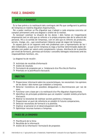 32 intersindical-csc // guia pràctica per a l'elaboració, implementació i avaluació d'un pla d'igualtat a una empresa
FASE 2. DIAGNOSI
QUÈ ÉS LA DIAGNOSI?	
És la fase prèvia a la realització dels continguts del Pla que configurarà la política
de l'empresa en matèria d'igualtat d'oportunitats.
Per a poder realitzar un Pla d'igualtat que s’adeqüi a cada empresa concreta cal
comptar prèviament amb una diagnosi o anàlisi de la realitat.
És necessari conèixer la situació de les dones i dels homes en l'organització
empresarial,tant en allò que es refereix a la pròpia empresa (des de la selecció del
personal, fins a la sortida de l'empresa), com en allò que es refereix als productes,
serveis, imatge, etc., que constitueixen l'objecte propi de negoci de l'empresa.
En aquest punt és on toparem amb més problemes com a representants de les i
dels treballadors, ja que sovint l'empresa es nega a facilitar determinades dades de-
tallades com poden ser salaris amb complements i plusos, distribució de la plantilla
per nivell de formació, permisos sol•licitats/ concedits/denegats relacionats amb les
responsabilitats familiars, etc.
La diagnosi ha de recollir:
Activitats de recollida d'informacióuu
Anàlisi de resultatsuu
Formulació de propostes per a l'elaboració d'un Pla d'Acció Positivauu
Prioritats en la planificació d'actuació.uu
OBJECTIUS	
Proporcionar informació sobre les característiques, les necessitats i les opinionsuu
de les dones i dels homes que treballen a l'empresa.
Detectar l'existència de possibles desigualtats o discriminacions per raó deuu
sexe.
Funcionar com a base per a la realització d'un Pla d'Igualtat d'oportunitats.uu
Identificar els principals problemes que cal resoldre i establir àmbits prioritarisuu
d'actuació.
Mostrar la necessitat de realitzar accions positives a l'empresa.uu
Proporcionar un punt de referència on establir-hi futures comparacions.uu
Detectar necessitats de formació a la plantilla.uu
Implicar al personal en el desenvolupament del Pla.uu
Optimitzar recursos humans a l'empresa.uu
FASES DE LA DIAGNOSI
Planificació de la feinauu
Recollida de la informacióuu
Anàlisi de la informació i formulació de propostesuu
 