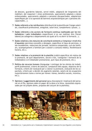 34 intersindical-csc // guia pràctica per a l'elaboració, implementació i avaluació d'un pla d'igualtat a una empresa
de descans, guarderies laborals, servei mèdic, adaptació de l'ergonomia del
mobiliari, del maquinari i eines professionals, aparcaments adaptats a dones
embarassades, aparcaments adaptats a persones discapacitades, adaptacions
específiques per a la supressió de barreres arquitectòniques per a persones dis-
capacitades...).
Dades referents a les retribucionsuu (distribució de la plantilla per franges salari-
als, classificació professional, antiguitat, salari brut, complements i plusos...).
Dades referents a les accions de formació contínua realitzades per les tre-uu
balladores i pels treballadors (especificant si es van realitzar dins l'horari
laboral,les categories o departaments als quals se’ls va oferir la formació...).
Dades relatives a les mesures de conciliació existents a l'empresa i nivell d'úsuu
d’aquestes (permisos concedits o denegats, especificar el tipus de permisos, si
són excedències, reduccions de jornada, lactància compactada, cura de famili-
ars, acompanyament a familiars per a assistir a consulta mèdica, flexibilització
horària, etc.).
Dades relatives a la promoció de la plantillauu (caldrà especificar els motius de
la promoció, de quin departament, secció o lloc, l'antiguitat i formació de la
treballadora o el treballador promocionat, quin tipus de promoció, etc.).
Política de recursos humansuu (llenguatge i contingut de les ofertes de treball,
perfil professional, criteris de selecció, composició dels equips, objectius de la
formació, criteris de l'avaluació per a valorar la promoció, avaluació de les ca-
pacitats, criteris per a decidir els augments salarials, salaris de les ocupacions
majoritàriament dutes a terme per homes i dones, beneficis socials, incentius,
etc.).
Opinions i suggeriments del personaluu (grau d'acceptació i implicació del perso-
nal en el Pla, opinions sobre el paper de la dona a la feina, necessitats expres-
sades per les pròpies dones, proposta del conjunt de la plantilla).
 
