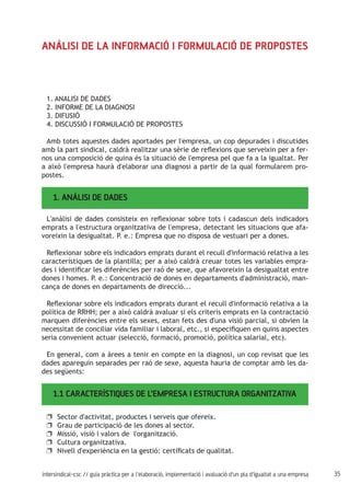 35intersindical-csc // guia pràctica per a l'elaboració, implementació i avaluació d'un pla d'igualtat a una empresa
Anàlisi de la informació i formulació de propostes
1. ANALISI DE DADES
2. INFORME DE LA DIAGNOSI
3. DIFUSIÓ
4. DISCUSSIÓ I FORMULACIÓ DE PROPOSTES
Amb totes aquestes dades aportades per l'empresa, un cop depurades i discutides
amb la part sindical, caldrà realitzar una sèrie de reflexions que serveixin per a fer-
nos una composició de quina és la situació de l'empresa pel que fa a la igualtat. Per
a això l'empresa haurà d'elaborar una diagnosi a partir de la qual formularem pro-
postes.
1. ANÀLISI DE DADES
L'anàlisi de dades consisteix en reflexionar sobre tots i cadascun dels indicadors
emprats a l'estructura organitzativa de l'empresa, detectant les situacions que afa-
voreixin la desigualtat. P. e.: Empresa que no disposa de vestuari per a dones.
Reflexionar sobre els indicadors emprats durant el recull d'informació relativa a les
característiques de la plantilla; per a això caldrà creuar totes les variables empra-
des i identificar les diferències per raó de sexe, que afavoreixin la desigualtat entre
dones i homes. P. e.: Concentració de dones en departaments d'administració, man-
cança de dones en departaments de direcció...
Reflexionar sobre els indicadors emprats durant el recull d'informació relativa a la
política de RRHH; per a això caldrà avaluar si els criteris emprats en la contractació
marquen diferències entre els sexes, estan fets des d'una visió parcial, si obvien la
necessitat de conciliar vida familiar i laboral, etc., si especifiquen en quins aspectes
seria convenient actuar (selecció, formació, promoció, política salarial, etc).
En general, com a àrees a tenir en compte en la diagnosi, un cop revisat que les
dades apareguin separades per raó de sexe, aquesta hauria de comptar amb les da-
des següents:
1.1 CARACTERÍSTIQUES DE L’EMPRESA I ESTRUCTURA ORGANITZATIVA
Sector d'activitat, productes i serveis que ofereix.uu
Grau de participació de les dones al sector.uu
Missió, visió i valors de l'organització.uu
Cultura organitzativa.uu
Nivell d'experiència en la gestió: certificats de qualitat.uu
 