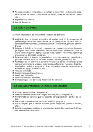 37intersindical-csc // guia pràctica per a l'elaboració, implementació i avaluació d'un pla d'igualtat a una empresa
Mesures preses per l'empresa per a protegir la maternitat i la lactància (adap-uu
tació del lloc de treball, canvi de lloc de treball, baixa per risc durant l'emba-
ràs)...
Representació sindical.uu
Comitè d'empresa.uu
1.3 ACCÉS A L’EMPRESA
Analitzar els processos de reclutament i selecció del personal:
Anàlisi del lloc de treball (especificar el nombre total de llocs oferts en eluu
període objecte d'estudi, nombre total de llocs ocupats pel personal directiu,
comandaments intermedis, personal qualificat i no qualificat, personal adminis-
tratiu).
Informació de l'oferta de treball i canals emprats (anunci a la premsa, llenguat-uu
ge emprat, formulari de sol•licitud, base de dades pròpia de l'empresa, base de
dades facilitada por una agència pública de col•locació, subcontracte per mitjà
d'una empresa de treball temporal).
Proves de selecció (barem del currículum, entrevista personal, psicotècnics,uu
grups de discussió entre les persones preseleccionades, proves físiques).
Realització de les entrevistes (criteris de valoració de les sol•licituds: quinesuu
raons determinaran la selecció: experiència professional, formació, disponibi-
litat horària, mobilitat geogràfica, carnet de conduir, empatia, capacitat per a
treballar en equip, extraversió, etc.).
Tipus de contracte.uu
Característiques dels contractes.uu
Condicions de l'accés.uu
Valoració dels llocs de treball.uu
Composició per sexe de l'equip de selecció del personal.uu
1.4 DESENVOLUPAMENT DE LA CARRERA PROFESISONAL
Itinerari professional de cada persona.uu
Desenvolupament de la carrera segons funcions, edat, antiguitat, etc...uu
Nombre total de persones que van ascendir per departament i per lloc de tre-uu
ball.
Nombre de promocions que impliquen mobilitat geogràfica.uu
Canals emprats per a valorar ascensos (lliure designació, promoció interna,uu
etc.).
Criteris emprats per a valorar la promoció (antiguitat, lliure designació, forma-uu
ció, avaluació de capacitats).
 