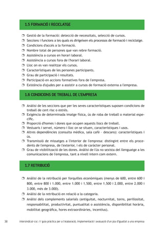 38 intersindical-csc // guia pràctica per a l'elaboració, implementació i avaluació d'un pla d'igualtat a una empresa
1.5 FORMACIÓ I RECICLATGE
Gestió de la formació: detecció de necessitats, selecció de cursos.uu
Seccions i funcions a les quals es dirigeixen els processos de formació i reciclatge.uu
Condicions d'accés a la formació.uu
Nombre total de persones que van rebre formació.uu
Assistència a cursos en horari laboral.uu
Assistència a cursos fora de l'horari laboral.uu
Lloc on es van realitzar els cursos.uu
Característiques de les persones participants.uu
Grau de participació i resultats.uu
Participació en accions formatives fora de l'empresa.uu
Existència d'ajudes per a assistir a cursos de formació externa a l'empresa.uu
1.6 CONDICIONS DE TREBALL DE L’EMPRESA
Anàlisi de les seccions que per les seves característiques suposen condicions deuu
treball de cert risc o estrès.
Exigència de determinada imatge física, ús de roba de treball o material espe-uu
cífic.
Proporció d'homes i dones que ocupen aquests llocs de treball.uu
Vestuaris i servei, número i lloc on se situen, característiques i usos.uu
Altres dependències (consulta mèdica, sala cafè – descans): característiques iuu
ús.
Transmissió de missatges a l'interior de l'empresa: distingint entre els proce-uu
dents de l'empresa, de l'exterior, i els de caràcter personal.
Grau de visibilització de les dones. Anàlisi de l'ús no sexista del llenguatge a lesuu
comunicacions de l'empresa, tant a nivell intern com extern.
1.7 RETRIBUCIÓ
Anàlisi de la retribució per forquilles econòmiques (menys de 600, entre 600 iuu
800, entre 800 i 1.000, entre 1.000 i 1.500, entre 1.500 i 2.000, entre 2.000 i
3.000, més de 3.000).
Anàlisi de la retribució en relació a la categoria.uu
Anàlisi dels complements salarials (antiguitat, nocturnitat, torns, perillositat,uu
responsabilitat, productivitat, puntualitat o assistència, disponibilitat horària,
mobilitat geogràfica, hores extraordinàries, incentius).
 