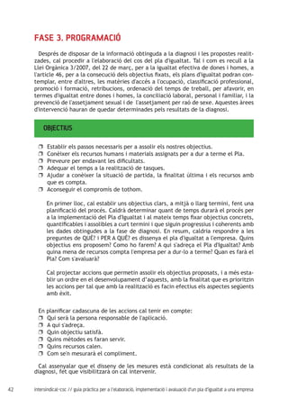 42 intersindical-csc // guia pràctica per a l'elaboració, implementació i avaluació d'un pla d'igualtat a una empresa
OBJECTIUS
FASE 3. PROGRAMACIÓ
Després de disposar de la informació obtinguda a la diagnosi i les propostes realit-
zades, cal procedir a l'elaboració del cos del pla d'igualtat. Tal i com es recull a la
Llei Orgànica 3/2007, del 22 de març, per a la igualtat efectiva de dones i homes, a
l'article 46, per a la consecució dels objectius fixats, els plans d'igualtat podran con-
templar, entre d'altres, les matèries d'accés a l'ocupació, classificació professional,
promoció i formació, retribucions, ordenació del temps de treball, per afavorir, en
termes d'igualtat entre dones i homes, la conciliació laboral, personal i familiar, i la
prevenció de l'assetjament sexual i de l'assetjament per raó de sexe. Aquestes àrees
d'intervenció hauran de quedar determinades pels resultats de la diagnosi.
Establir els passos necessaris per a assolir els nostres objectius.uu
Conèixer els recursos humans i materials assignats per a dur a terme el Pla.uu
Preveure per endavant les dificultats.uu
Adequar el temps a la realització de tasques.uu
Ajudar a conèixer la situació de partida, la finalitat última i els recursos ambuu
que es compta.
Aconseguir el compromís de tothom.uu
En primer lloc, cal establir uns objectius clars, a mitjà o llarg termini, fent una
planificació del procés. Caldrà determinar quant de temps durarà el procés per
a la implementació del Pla d'Igualtat i al mateix temps fixar objectius concrets,
quantificables i assolibles a curt termini i que siguin progressius i coherents amb
les dades obtingudes a la fase de diagnosi. En resum, caldria respondre a les
preguntes de QUÈ? i PER A QUÈ? es dissenya el pla d'igualtat a l'empresa. Quins
objectius ens proposem? Como ho farem? A qui s'adreça el Pla d'Igualtat? Amb
quina mena de recursos compta l'empresa per a dur-lo a terme? Quan es farà el
Pla? Com s'avaluarà?
Cal projectar accions que permetin assolir els objectius proposats, i a més esta-
blir un ordre en el desenvolupament d’aquests, amb la finalitat que es prioritzin
les accions per tal que amb la realització es facin efectius els aspectes següents
amb èxit.
En planificar cadascuna de les accions cal tenir en compte:
Qui serà la persona responsable de l'aplicació.uu
A qui s'adreça.uu
Quin objectiu satisfà.uu
Quins mètodes es faran servir.uu
Quins recursos calen.uu
Com se'n mesurarà el compliment.uu
Cal assenyalar que el disseny de les mesures està condicionat als resultats de la
diagnosi, fet que visibilitzarà on cal intervenir.
 