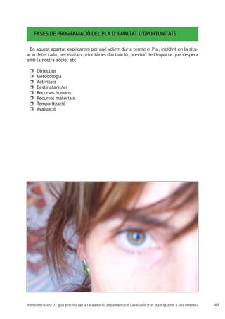 43intersindical-csc // guia pràctica per a l'elaboració, implementació i avaluació d'un pla d'igualtat a una empresa
FASES DE PROGRAMACIÓ DEL PLA D’IGUALTAT D’OPORTUNITATS
En aquest apartat explicarem per què volem dur a terme el Pla, incidint en la situ-
ació detectada, necessitats prioritàries d'actuació, previsió de l'impacte que s'espera
amb la nostra acció, etc.
Objectiusuu
Metodologiauu
Activitatsuu
Destinataris/esuu
Recursos humansuu
Recursos materialsuu
Temporitzacióuu
Avaluacióuu
 
