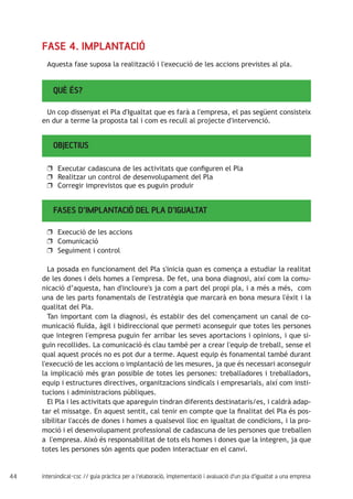 44 intersindical-csc // guia pràctica per a l'elaboració, implementació i avaluació d'un pla d'igualtat a una empresa
QUÈ ÉS?
FASE 4. IMPLANTACIÓ
Aquesta fase suposa la realització i l'execució de les accions previstes al pla.
Un cop dissenyat el Pla d'Igualtat que es farà a l'empresa, el pas següent consisteix
en dur a terme la proposta tal i com es recull al projecte d'intervenció.
OBJECTIUS
Executar cadascuna de les activitats que configuren el Plauu
Realitzar un control de desenvolupament del Plauu
Corregir imprevistos que es puguin produiruu
FASES D’IMPLANTACIÓ DEL PLA D’IGUALTAT
Execució de les accionsuu
Comunicacióuu
Seguiment i controluu
La posada en funcionament del Pla s'inicia quan es comença a estudiar la realitat
de les dones i dels homes a l'empresa. De fet, una bona diagnosi, així com la comu-
nicació d’aquesta, han d'incloure's ja com a part del propi pla, i a més a més, com
una de les parts fonamentals de l'estratègia que marcarà en bona mesura l'èxit i la
qualitat del Pla.
Tan important com la diagnosi, és establir des del començament un canal de co-
municació fluïda, àgil i bidireccional que permeti aconseguir que totes les persones
que integren l'empresa puguin fer arribar les seves aportacions i opinions, i que si-
guin recollides. La comunicació és clau també per a crear l'equip de treball, sense el
qual aquest procés no es pot dur a terme. Aquest equip és fonamental també durant
l'execució de les accions o implantació de les mesures, ja que és necessari aconseguir
la implicació més gran possible de totes les persones: treballadores i treballadors,
equip i estructures directives, organitzacions sindicals i empresarials, així com insti-
tucions i administracions públiques.
El Pla i les activitats que apareguin tindran diferents destinataris/es, i caldrà adap-
tar el missatge. En aquest sentit, cal tenir en compte que la finalitat del Pla és pos-
sibilitar l'accés de dones i homes a qualsevol lloc en igualtat de condicions, i la pro-
moció i el desenvolupament professional de cadascuna de les persones que treballen
a l'empresa. Això és responsabilitat de tots els homes i dones que la integren, ja que
totes les persones són agents que poden interactuar en el canvi.
 