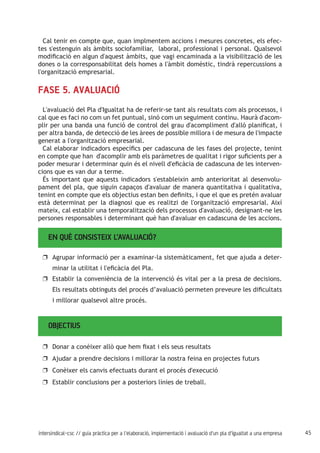 45intersindical-csc // guia pràctica per a l'elaboració, implementació i avaluació d'un pla d'igualtat a una empresa
Cal tenir en compte que, quan implmentem accions i mesures concretes, els efec-
tes s'estenguin als àmbits sociofamiliar, laboral, professional i personal. Qualsevol
modificació en algun d'aquest àmbits, que vagi encaminada a la visibilització de les
dones o la corresponsabilitat dels homes a l'àmbit domèstic, tindrà repercussions a
l'organització empresarial.
FASE 5. AVALUACIÓ
L'avaluació del Pla d'Igualtat ha de referir-se tant als resultats com als processos, i
cal que es faci no com un fet puntual, sinó com un seguiment continu. Haurà d'acom-
plir per una banda una funció de control del grau d'acompliment d'allò planificat, i
per altra banda, de detecció de les àrees de possible millora i de mesura de l'impacte
generat a l'organització empresarial.
Cal elaborar indicadors específics per cadascuna de les fases del projecte, tenint
en compte que han d'acomplir amb els paràmetres de qualitat i rigor suficients per a
poder mesurar i determinar quin és el nivell d'eficàcia de cadascuna de les interven-
cions que es van dur a terme.
És important que aquests indicadors s'estableixin amb anterioritat al desenvolu-
pament del pla, que siguin capaços d'avaluar de manera quantitativa i qualitativa,
tenint en compte que els objectius estan ben definits, i que el que es pretén avaluar
està determinat per la diagnosi que es realitzi de l'organització empresarial. Així
mateix, cal establir una temporalització dels processos d'avaluació, designant-ne les
persones responsables i determinant què han d'avaluar en cadascuna de les accions.
EN QUÈ CONSISTEIX L’AVALUACIÓ?
Agrupar informació per a examinar-la sistemàticament, fet que ajuda a deter-uu
minar la utilitat i l'eficàcia del Pla.
Establir la conveniència de la intervenció és vital per a la presa de decisions.uu
Els resultats obtinguts del procés d’avaluació permeten preveure les dificultats
i millorar qualsevol altre procés.
OBJECTIUS
Donar a conèixer allò que hem fixat i els seus resultatsuu
Ajudar a prendre decisions i millorar la nostra feina en projectes futursuu
Conèixer els canvis efectuats durant el procés d'execucióuu
Establir conclusions per a posteriors línies de treball.uu
 
