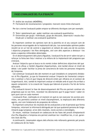 46 intersindical-csc // guia pràctica per a l'elaboració, implementació i avaluació d'un pla d'igualtat a una empresa
FASES D’AVALUACIÓ DEL PLA D’IGUALTAT
Anàlisi de resultats (MEMÒRIA).uu
Formulació de recomanacions i propostes: marcant noves línies d'actuacióuu
Per dur a terme l'avaluació poden emprar-se diferents tècniques com per exemple:
Tests i qüestionaris per poder realitzar una avaluació quantitativauu
Entrevistes per grups i individuals, grups de discussió, observació i escala d'ac-uu
tituds per a realitzar una avaluació qualitativa
És important conèixer les opinions tant de la plantilla en el seu conjunt com de
les persones encarregades de la implantació del pla. Les esmentades opinions poden
recollir-se en un full de control o seguiment al voltant de cada una de les accions
i objectius proposats i les fites obtingudes, així com dels aspectes a destacar i les
àrees o aspectes millorables detectades.
En el desenvolupament dels plans d'Igualtat, l'avaluació ha de servir sobre tot per a
reforçar la feina ben feta i motivar a la millora de la implantació del programa que
s'iniciarà.
Avaluar l'objectiu que es busca no és només trobar definicions objectives del que
és o no és eficaç a l'àmbit d'igualtat d'oportunitats, sinó també elevar el nivell de
debat i així poder facilitar la presa de consciencia de totes les persones integrants
de l'empresa.
Cal començar l'avaluació des del moment en què s'estableix el compromís d'elabo-
rar el Pla d'Igualtat, ja que és fonamental avaluar l'impacte de l'esmentat compro-
mís i conèixer a fons el que l'equip de direcció entén per eficàcia en el context de
l'organització. Així, també és important avaluar el mètode amb el qual s'ha arribat a
aquest compromís i si la creació de l’equip que liderarà el procés s’ha fet de forma
adequada.
Fer avaluació durant la fase de desenvolupament del Pla ens permet conèixer els
progressos que es van fent, reconduir les desviacions que hi pugui haver i saber en
quin punt som en cada moment
L'avaluació final, realitzada en el moment en què es van executar les accions pre-
vistes, ens permetrà conèixer el nivell d'acompliment, la implicació dels diferents
agents, així com l'elaboració de propostes de millora.
És important comunicar els resultats de les avaluacions a tot el personal que forma
l'empresa, retornant la informació obtinguda per tal que qualsevol persona de l'orga-
nització pugui proposar, arran dels resultats, noves accions o estratègies.
En resum, realitzar l'avaluació en cadascuna de les fases del procés d'implantació
d'un Pla d'Igualtat a l'empresa ens permet analitzar-les i modificar-les, si cal, garan-
tint l'èxit del Pla.
A continuació, s'assenyalen alguns dels efectes més rellevants generats pel procés
en cadascuna de les fases:
 