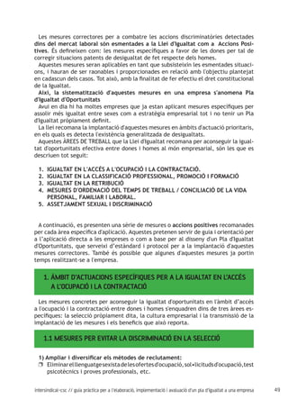 49intersindical-csc // guia pràctica per a l'elaboració, implementació i avaluació d'un pla d'igualtat a una empresa
Les mesures correctores per a combatre les accions discriminatòries detectades
dins del mercat laboral són esmentades a la Llei d'Igualtat com a Accions Posi-
tives. És defineixen com: les mesures específiques a favor de les dones per tal de
corregir situacions patents de desigualtat de fet respecte dels homes.
Aquestes mesures seran aplicables en tant que subsisteixin les esmentades situaci-
ons, i hauran de ser raonables i proporcionades en relació amb l'objectiu plantejat
en cadascun dels casos. Tot això, amb la finalitat de fer efectiu el dret constitucional
de la Igualtat.
Així, la sistematització d'aquestes mesures en una empresa s'anomena Pla
d'Igualtat d'Oportunitats
Avui en dia hi ha moltes empreses que ja estan aplicant mesures específiques per
assolir més igualtat entre sexes com a estratègia empresarial tot i no tenir un Pla
d'Igualtat pròpiament definit.
La llei recomana la implantació d'aquestes mesures en àmbits d'actuació prioritaris,
en els quals es detecta l'existència generalitzada de desigualtats.
Aquestes ÀREES DE TREBALL que la Llei d'Igualtat recomana per aconseguir la igual-
tat d'oportunitats efectiva entre dones i homes al món empresarial, són les que es
descriuen tot seguit:
IGUALTAT EN L'ACCÉS A L'OCUPACIÓ I LA CONTRACTACIÓ.1.	
IGUALTAT EN LA CLASSIFICACIÓ PROFESSIONAL, PROMOCIÓ I FORMACIÓ2.	
IGUALTAT EN LA RETRIBUCIÓ3.	
MESURES D'ORDENACIÓ DEL TEMPS DE TREBALL / CONCILIACIÓ DE LA VIDA4.	
PERSONAL, FAMILIAR I LABORAL.
ASSETJAMENT SEXUAL I DISCRIMINACIÓ5.	
A continuació, es presenten una sèrie de mesures o accions positives recomanades
per cada àrea específica d'aplicació. Aquestes pretenen servir de guia i orientació per
a l’aplicació directa a les empreses o com a base per al disseny d'un Pla d'Igualtat
d'Oportunitats, que serveixi d’estàndard i protocol per a la implantació d'aquestes
mesures correctores. També és possible que algunes d'aquestes mesures ja portin
temps realitzant-se a l'empresa.
1. ÀMBIT D’ACTUACIONS ESPECÍFIQUES PER A LA IGUALTAT EN L’ACCÉS 	
A L’OCUPACIÓ I LA CONTRACTACIÓ
Les mesures concretes per aconseguir la igualtat d'oportunitats en l'àmbit d’accés
a l'ocupació i la contractació entre dones i homes s'enquadren dins de tres àrees es-
pecífiques: la selecció pròpiament dita, la cultura empresarial i la transmissió de la
implantació de les mesures i els beneficis que això reporta.
1.1 MESURES PER EVITAR LA DISCRIMINACIÓ EN LA SELECCIÓ
1) Ampliar i diversificar els mètodes de reclutament:
Eliminarelllenguatgesexistadelesofertesd'ocupació,sol•licitudsd'ocupació,testuu
psicotècnics i proves professionals, etc.
 