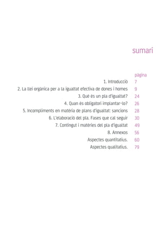 sumari
1. Introducció
2. La llei orgànica per a la igualtat efectiva de dones i homes
3. Què és un pla d'igualtat?
4. Quan és obligatori implantar-lo?
5. Incompliments en matèria de plans d'igualtat: sancions
6. L'elaboració del pla. Fases que cal seguir
7. Contingut i matèries del pla d'igualtat
8. Annexos
Aspectes quantitatius.
Aspectes qualitatius.
7
9
24
26
28
30
49
56
60
79
pàgina
 