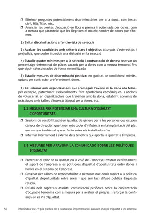 50 intersindical-csc // guia pràctica per a l'elaboració, implementació i avaluació d'un pla d'igualtat a una empresa
Eliminar preguntes potencialment discriminatòries per a la dona, com l'estatuu
civil, fills/filles, etc.
Anunciar les ofertes d'ocupació en llocs o premsa freqüentada per dones, comuu
a mesura que garanteixi que les llegeixen el mateix nombre de dones que d'ho-
mes.
2) Evitar discriminacions a l'entrevista de selecció
3) Avaluar les candidates amb criteris clars i objectius allunyats d'estereotips i
prejudicis, que poden introduir una distorsió en la selecció
4) Establir quotes mínimes per a la selecció i contractació de dones: reservar un
percentatge determinat de places vacants per a dones com a mesura temporal fins
que siguin seleccionades de forma normalitzada
5) Establir mesures de discriminació positiva: en igualtat de condicions i mèrits,
optant per contractar preferentment dones.
6) Col•laborar amb organitzacions que promoguin l'avenç de la dona a la feina,
per exemple, patrocinant esdeveniments, fent aportacions econòmiques, o accions
de voluntariat en organitzacions que treballen amb la dona, establint convenis de
pràctiques amb tallers d'inserció laboral per a dones, etc.
Sessions de sensibilització en igualtat de gènere per a les persones que ocupenuu
càrrecs de direcció i que tenen més poder d'influència en la implantació del pla,
encara que també cal que es facin entre els treballadors/res.
Informar internament i externa dels beneficis que aporta la igualtat a l'empresa.uu
1.3 MESURES PER AFAVORIR LA COMUNICACIÓ SOBRE LES POLÍTIQUES 	
D’IGUALTAT
Presentar el valor de la igualtat en la visió de l’empresa: mostrar explícitamentuu
el suport de l'empresa a les polítiques d'igualtat d'oportunitats entre dones i
homes en el sistema de l'empresa.
Designar per a llocs de responsabilitat a persones que donin suport a la políticauu
d'igualtat d'oportunitats entre sexes i que se'n faci difusió pública d'aquesta
relació.
Difusió dels objectius assolits: comunicació periòdica sobre la concentracióuu
d'ocupació femenina com a mesura per a avaluar el progrés i reforçar la confi-
ança en el Pla d'Igualtat.
1.2 MESURES PER POTENCIAR UNA CULTURA D’IGUALTAT 	 	
D’OPORTUNITATS
 