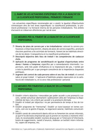 51intersindical-csc // guia pràctica per a l'elaboració, implementació i avaluació d'un pla d'igualtat a una empresa
2. ÀMBIT DE LES ACTUACIONS ESPECÍFIQUES PER A LA IGUALTAT EN 	
LA CLASSIFICACIÓ PROFESSIONAL, PROMOCIÓ I FORMACIÓ
Les actuacions específiques recomanades per a assolir la Igualtat d'Oportunitats
s'emmarquen dins de tres àrees específiques: la classificació professional, la pro-
moció professional i la formació interna de les persones treballadores. Tres àmbits
d'actuació on s'observen diferències por raó de sexe
2.1 MESURES PER AL FOMENT DE LA IGUALTAT EN LA CLASSIFICACIÓ	
PROFESSIONAL
Disseny de plans de carrera per a les treballadores:uu valorant la carrera pro-
fessional a mitjà-llarg termini, disseny de plans de carrera específics, promoció
d'accions positives a les activitats de formació, foment de les habilitats directi-
ves de les dones i transparència en la classificació professional
Descripció objectiva dels llocs de treball i les competències de cadascunuu
d'ells.
Aplicació de programes de sensibilització en igualtat d'oportunitats entreuu
dones i homes a l'empresa: específics per a comandaments intermedis i su-
pervisors, amb més poder d'influència en la implantació del pla, i també per
a tota la plantilla per a que prenguin consciència de la importància d'aquestes
polítiques.
Augment del control de cada persona sobre el seu lloc de treball:uu el control
sobre el propi treball i l’aplicació d’habilitats pròpies repercuteix en la satis-
facció del treballador/a, en la seva vida professional i personal
2.2 MESURES PER FOMENTAR LA IGUALTAT EN LA PROMOCIÓ
PROFESSIONAL
Establir criteris objectius i mesurables per poder accedir a una promoció o as-uu
cens, també comunicar obertament i públicament (dins de l’empresa) la dispo-
nibilitat de llocs i els criteris per accedir a la promoció ofertada.
Establir el treball per objectius i no per permanència de temps al lloc de tre-uu
ball.
Establir programes de “mentoring”. Establir un tutor/assessor en temes con-uu
crets, com ara la gestió d’equips, la negociació salarial, habilitats comunicati-
ves,...
Establir canals de comunicació oberts allà on es fomenten les xarxes informals,uu
ja que hi ha decisions empresarials que es prenen en reunions o moments infor-
mals; és recomanable establir reunions de grup per a l’intercanvi d’informació,
bústia de suggeriments, taulell d’anuncis, elaborar un butlletí intern informa-
tiu, sopars de empresa, etc.
 