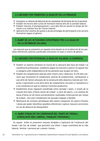 52 intersindical-csc // guia pràctica per a l'elaboració, implementació i avaluació d'un pla d'igualtat a una empresa
2.3 MESURES PER FOMENTAR LA IGUALTAT EN LA FORMACIÓ
Incorporar un sistema de detecció de les necessitats de formació de tot el personal.uu
Establir els horaris dels cursos de formació interna dins de la jornada laboral.uu
Establir mesures d’acompanyament i cura dels fills/es durant el temps de for-uu
mació si es realitza fora de l’horari laboral.
Aplicació d'un sistema de quotes o de percentatges de participació a les accionsuu
formatives segons el gènere.
3. ÀMBIT DE LES ACTUACIONS ESPECÍFIQUES PER A LA IGUALTAT 	 	
EN LA RETRIBUCIÓ SALARIAL
Les mesures que es presenten en aquesta àrea basant-se en la detecció de les pos-
sibles diferències salarials justificades únicament en base a criteris de gènere.
3.1 MESURES PER POTENCIAR LA IGUALTAT SALARIAL A L’EMPRESA
Establir un sistema retributiu en funció de la valoració dels llocs de treball i lauu
classificació professional, establerta segons les funcions a exercir en aquest lloc
o categoria amb independència de les persones que ocupen els llocs.
Establir els complements salarials amb criteris clars i objectius. El 23% dels con-uu
venis que reconeixen el complement salarial de productivitat, s'atribueixen a
una sèrie de factors allunyats de la consecució dels objectius marcats per l'em-
presa i s'aproximen a una altra sèrie de complements vinculats a l’assistència o
a les condicions en què es realitza l’activitat productiva.
Establiment d'una regulació coordinada entre jornada i salari, a través de lauu
creació d'un banc d’hores (hores de treball a canvi de salari), o un sistema de
borsa d’hores on les hores extraordinàries realitzades s'intercanvien per temps
de treball , així com l’establiment de jornada irregular o flexible.
Realització de revisions periòdiques dels salaris comparant els salaris d’homesuu
i dones per poder identificar possibles diferències i aplicar mesures correctores
en cas de detecció de desequilibris
4. ÀMBIT D’IGUALTAT EN L’ORDENACIÓ DEL TEMPS DE TREBALL
(CONCILIACIÓ VIDA LABORAL, FAMILIAR I PERSONAL)
En aquest àmbit es presenten mesures dirigides a l'aplicació de l’ordenació del
temps i del lloc de treball que permetin una millor i major conciliació de la vida
laboral, familiar i personal per a dones i homes.
 