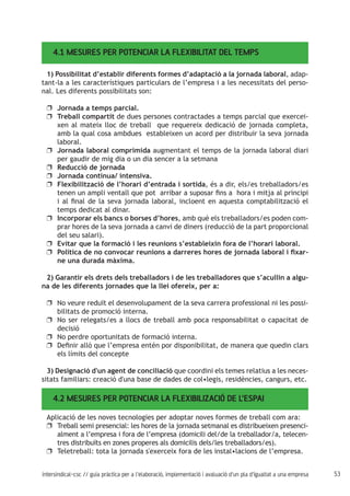 53intersindical-csc // guia pràctica per a l'elaboració, implementació i avaluació d'un pla d'igualtat a una empresa
4.1 MESURES PER POTENCIAR LA FLEXIBILITAT DEL TEMPS
1) Possibilitat d’establir diferents formes d’adaptació a la jornada laboral, adap-
tant-la a les característiques particulars de l’empresa i a les necessitats del perso-
nal. Les diferents possibilitats son:
Jornada a temps parcial.uu
Treball compartituu de dues persones contractades a temps parcial que exercei-
xen al mateix lloc de treball que requereix dedicació de jornada completa,
amb la qual cosa ambdues estableixen un acord per distribuir la seva jornada
laboral.
Jornada laboral comprimidauu augmentant el temps de la jornada laboral diari
per gaudir de mig dia o un dia sencer a la setmana
Reducció de jornadauu
Jornada contínua/ intensiva.uu
Flexibilització de l’horari d’entrada i sortidauu , és a dir, els/es treballadors/es
tenen un ampli ventall que pot arribar a suposar fins a hora i mitja al principi
i al final de la seva jornada laboral, incloent en aquesta comptabilització el
temps dedicat al dinar.
Incorporar els bancs o borses d’horesuu , amb què els treballadors/es poden com-
prar hores de la seva jornada a canvi de diners (reducció de la part proporcional
del seu salari).
Evitar que la formació i les reunions s’estableixin fora de l’horari laboral.uu
Política de no convocar reunions a darreres hores de jornada laboral i fixar-uu
ne una durada màxima.
2) Garantir els drets dels treballadors i de les treballadores que s’acullin a algu-
na de les diferents jornades que la llei ofereix, per a:
No veure reduït el desenvolupament de la seva carrera professional ni les possi-uu
bilitats de promoció interna.
No ser relegats/es a llocs de treball amb poca responsabilitat o capacitat deuu
decisió
No perdre oportunitats de formació interna.uu
Definir allò que l’empresa entén por disponibilitat, de manera que quedin clarsuu
els límits del concepte
3) Designació d'un agent de conciliació que coordini els temes relatius a les neces-
sitats familiars: creació d'una base de dades de col•legis, residències, cangurs, etc.
4.2 MESURES PER POTENCIAR LA FLEXIBILIZACIÓ DE L’ESPAI
Aplicació de les noves tecnologies per adoptar noves formes de treball com ara:
Treball semi presencial: les hores de la jornada setmanal es distribueixen presenci-uu
alment a l’empresa i fora de l’empresa (domicili del/de la treballador/a, telecen-
tres distribuïts en zones properes als domicilis dels/les treballadors/es).
Teletreball: tota la jornada s'exerceix fora de les instal•lacions de l’empresa.uu
 