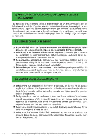 54 intersindical-csc // guia pràctica per a l'elaboració, implementació i avaluació d'un pla d'igualtat a una empresa
5) ÀMBIT D’IGUALTAT PER COMBATRE L’ASSETJAMENT SEXUAL I
DISCRIMINATORI
5.2 MESURES DES DE L’ACTUACIÓ REACTIVA
5.1 MESURES DES DE LA PREVENCIÓ
La temàtica d’assetjament sexual i discriminatori és un tema innovador que es
defineix en l’actual llei d’Igualtat efectiva entre dones i homes, i que exigeix de ma-
nera explícita l’aplicació de mesures específiques per prevenir l’assetjament sexual
i l’assetjament per raó de sexe al treball, així com els procediments específics per
tramitar les denúncies o reclamacions que pugui formular qui sigui objecte d’aquest
assetjament.
Exposició de l’ideari de l’empresa en què es mostri de forma explícita la im-uu
plicació i el compromís de l’empresa en l’eradicació de l’assetjament.
Informació a les persones treballadoresuu : exposant clarament que la direcció
de l’empresa i els superiors jeràrquics estan implicats en l’aplicació de les me-
sures preventives de l’assetjament sexual.
Responsabilitat compartidauu : és important que l’empresa estableixi que la res-
ponsabilitat d’assegurar un entorn de treball respectuós amb els drets de qui en
forma part és tasca de tot el personal treballador.
Formació específica a comandaments i responsablesuu que els permeti identifi-
car els factors que contribueixen que no es produeixi assetjament i a familiaritzar-se
amb les seves responsabilitats en aquesta matèria
Establiment d'un procediment i protocol d’actuació, en el qual ha de quedaruu
explícit, a qui i com s'ha de presentar la denúncia; quins són els drets i deures,
tant de la presumpta víctima com del presumpte assetjador, durant la tramita-
ció del procediment.
Designació d'una persona mediadora o responsable en matèria d’assetjamentuu
sexual, encarregada d’oferir consell i assistència, així com de participar en la
resolució de problemes, tant en els procediments formals com informals. L’ac-
ceptació d’aquestes funcions ha de ser voluntària.
Preservació i protecció especial de la intimitat: les investigacions han de fer-seuu
amb total respecte a totes les parts.
Adopció de les mesures disciplinàries oportunes en cas que es produeixi unauu
situació d'aquesta mena: acomiadament, suspensió de feina i sou, sanció, canvi
de seu a la persona, etc.
 