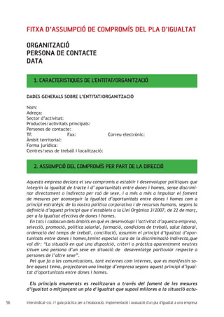 56 intersindical-csc // guia pràctica per a l'elaboració, implementació i avaluació d'un pla d'igualtat a una empresa
1. CARACTERISTIQUES DE L’ENTITAT/ORGANITZACIÓ
2. ASSUMPCIÓ DEL COMPROMÍS PER PART DE LA DIRECCIÓ
DADES GENERALS SOBRE L’ENTITAT/ORGANITZACIÓ
Nom:
Adreça:
Sector d’activitat:
Productes/activitats principals:
Persones de contacte:
Tf: 			 Fax: 			 Correu electrònic:
Àmbit territorial:
Forma jurídica:
Centres/seus de treball i localització:
FITXA D’ASSUMPCIÓ DE COMPROMÍS DEL PLA D’IGUALTAT
ORGANITZACIÓ
PERSONA DE CONTACTE
DATA
Aquesta empresa declara el seu compromís a establir i desenvolupar polítiques que
integrin la igualtat de tracte i d’ oportunitats entre dones i homes, sense discrimi-
nar directament o indirecta per raó de sexe, i a més a més a impulsar el foment
de mesures per aconseguir la igualtat d’oportunitats entre dones i homes com a
principi estratègic de la nostra política corporativa i de recursos humans, segons la
definició d’aquest principi que s’estableix a la Llei Orgànica 3/2007, de 22 de març,
per a la igualtat efectiva de dones i homes.
En tots i cadascun dels àmbits en què es desenvolupi l’activitat d’aquesta empresa,
selecció, promoció, política salarial, formació, condicions de treball, salut laboral,
ordenació del temps de treball, conciliació, assumim el principi d’igualtat d’opor-
tunitats entre dones i homes,tenint especial cura de la discriminació indirecta,que
vol dir: “La situació en què una disposició, criteri o pràctica aparentment neutres
situen una persona d’un sexe en situació de desaventatge particular respecte a
persones de l’altre sexe”.
Pel que fa a les comunicacions, tant externes com internes, que es manifestin so-
bre aquest tema, projectaran una imatge d’empresa segons aquest principi d’igual-
tat d’oportunitats entre dones i homes.
Els principis enumerats es realitzaran a través del foment de les mesures
d’igualtat o mitjançant un pla d’igualtat que suposi millores a la situació actu-
 