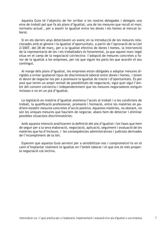 7intersindical-csc // guia pràctica per a l'elaboració, implementació i avaluació d'un pla d'igualtat a una empresa
Aquesta Guia té l’objectiu de fer arribar a les nostres delegades i delegats una
eina de treball pel que fa als plans d’igualtat, una de les mesures que recull el marc
normatiu actual , per a assolir la igualtat entre les dones i els homes al mercat la-
boral.
Si en els darrers anys detectàvem un avenç en la introducció de les mesures rela-
cionades amb el gènere i la igualtat d’oportunitats, a partir de l’aprovació de la Llei
2/2007, del 28 de març, per a la igualtat efectiva de dones i homes, la intervenció
de la representació de les i els treballadors és fonamental, ja que aquest marc legal
situa en el camp de la negociació col•lectiva l’adopció de mesures concretes a fa-
vor de la igualtat a les empreses, per tal que siguin les parts les que acordin el seu
contingut.
Al marge dels plans d’igualtat, les empreses estan obligades a adoptar mesures di-
rigides a evitar qualsevol tipus de discriminació laboral entre dones i homes, i tenen
el deure de negociar-les per a promoure la igualtat de tracte i d’oportunitats. És per
això que tenim un ampli ventall de possibilitats de negociació, sigui quin sigui l’àm-
bit del conveni col•lectiu i independentment que les mesures negociadores estiguin
incloses o no en un pla d’igualtat.
La legislació en matèria d’igualtat anomena l’accés al treball i a les condicions de
treball, la qualificació professional, promoció i formació, entre les matèries on po-
dríem establir mesures concretes d’acció positiva. Aquestes matèries, no obstant, no
són les úniques mesures que hauríem de negociar, abans hem de detectar i eliminar
possibles situacions discriminatòries.
Amb aquesta intenció analitzarem la definició del pla d’igualtat i les fases que hem
de seguir per a la seva elaboració, negociació, aplicació, seguiment i avaluació de les
matèries que ha d’incloure, i les conseqüències administratives i judicials derivades
de l’incompliment de la llei.
Esperem que aquesta Guia serveixi per a sensibilitzar-nos i comprometre’ns en el
camí d’implantar realment la igualtat en l’àmbit laboral i el que ens és més proper:
la negociació col.lectiva.
 