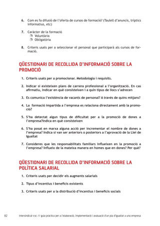 82 intersindical-csc // guia pràctica per a l'elaboració, implementació i avaluació d'un pla d'igualtat a una empresa
6.
7.
8.
Com es fa difusió de l’oferta de cursos de formació? (Taulell d’anuncis, tríptics
informatius, etc)
Caràcter de la formació
Voluntàriauu
Obligatòriauu
Criteris usats per a seleccionar el personal que participarà als cursos de for-
mació.
Qüestionari de recollida d’informació sobre la
promoció
Criteris usats per a promocionar. Metodologia i requisits.1.	
Indicar si existeixen plans de carrera professional a l’organització. En cas2.	
afirmatiu, indicar en què consisteixen i a quin tipus de llocs s’adrecen
Es comunica l’existència de vacants de personal? A través de quins mitjans?3.	
La formació impartida a l’empresa es relaciona directament amb la promo-4.	
ció?
S’ha detectat algun tipus de dificultat per a la promoció de dones a5.	
l’empresa?Indica en què consisteixen
S’ha posat en marxa alguna acció per incrementar el nombre de dones a6.	
l’empresa? Indica si van ser anteriors o posteriors a l’aprovació de la Llei de
Igualtat
Consideres que les responsabilitats familiars influeixen en la promoció a7.	
l’empresa? Influeix de la mateixa manera en homes que en dones? Per què?
Qüestionari de recollida d’informació sobre la
política salarial
Criteris usats per decidir els augments salarials1.	
Tipus d’incentius i beneficis existents2.	
Criteris usats per a la distribució d’incentius i beneficis socials3.	
 