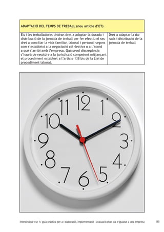 89intersindical-csc // guia pràctica per a l'elaboració, implementació i avaluació d'un pla d'igualtat a una empresa
ADAPTACIÓ DEL TEMPS DE TREBALL (nou article d’ET)
Els i les treballadores tindran dret a adaptar la durada i
distribució de la jornada de treball per fer efectiu el seu
dret a conciliar la vida familiar, laboral i personal segons
com s’estableixi a la negociació col•lectiva o a l’acord
a què s’arribi amb l’empresa. Qualsevol discrepància
s’haurà de resoldre a la jurisdicció competent mitjançant
el procediment establert a l’article 138 bis de la Llei de
procediment laboral.
Dret a adaptar la du-
rada i distribució de la
jornada de treball
 