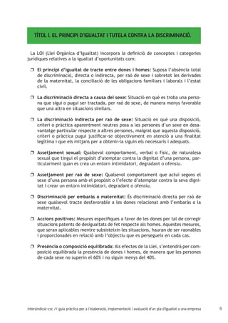 9intersindical-csc // guia pràctica per a l'elaboració, implementació i avaluació d'un pla d'igualtat a una empresa
TÍTOL I. EL PRINCIPI D’IGUALTAT I TUTELA CONTRA LA DISCRIMINACIÓ.
La LOI (Llei Orgànica d’Igualtat) incorpora la definició de conceptes i categories
jurídiques relatives a la igualtat d’oportunitats com:
El principi d’igualtat de tracte entre dones i homes:uu Suposa l’absència total
de discriminació, directa o indirecta, per raó de sexe i sobretot les derivades
de la maternitat, la conciliació de les obligacions familiars i laborals i l’estat
civil.
La discriminació directa a causa del sexe:uu Situació en què es troba una perso-
na que sigui o pugui ser tractada, per raó de sexe, de manera menys favorable
que una altra en situacions similars.
La discriminació indirecta per raó de sexe:uu Situació en què una disposició,
criteri o pràctica aparentment neutres posa a les persones d’un sexe en desa-
vantatge particular respecte a altres persones, malgrat que aquesta disposició,
criteri o pràctica pugui justificar-se objectivament en atenció a una finalitat
legítima i que els mitjans per a obtenir-la siguin els necessaris i adequats.
Assetjament sexual:uu Qualsevol comportament, verbal o físic, de naturalesa
sexual que tingui el propòsit d’atemptar contra la dignitat d’una persona, par-
ticularment quan es crea un entorn intimidatori, degradant o ofensiu.
Assetjament per raó de sexe:uu Qualsevol comportament que actuï segons el
sexe d’una persona amb el propòsit o l’efecte d’atemptar contra la seva digni-
tat i crear un entorn intimidatori, degradant o ofensiu.
Discriminació per embaràs o maternitat:uu És discriminació directa per raó de
sexe qualsevol tracte desfavorable a les dones relacionat amb l’embaràs o la
maternitat.
Accions positives:uu Mesures específiques a favor de les dones per tal de corregir
situacions patents de desigualtats de fet respecte als homes. Aquestes mesures,
que seran aplicables mentre subsisteixin les situacions, hauran de ser raonables
i proporcionades en relació amb l’objectiu que es persegueix en cada cas.
Presència o composició equilibrada:uu Als efectes de la Llei, s’entendrà per com-
posició equilibrada la presència de dones i homes, de manera que les persones
de cada sexe no superin el 60% i no siguin menys del 40%.
 