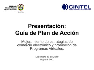 Presentación:
Guía de Plan de Acción
  Mejoramiento de estrategias de
comercio electrónico y promoción de
       Programas Virtuales.

          Diciembre 10 de 2010
               Bogota, D.C.
 