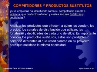 ADMINISTRACIÓN DE RECURSOS HUMANOS Agosto - Diciembre del 2001
COMPETIDORES Y PRODUCTOS SUSTITUTOS
¿Qué empresas ha identificado como su competencia directa e
indirecta, que productos ofrecen y cuales son sus fortalezas y
debilidades?
Analizar los productos que ofrecen, a quien los venden, los
precios, los canales de distribución que utilizan, las
fortalezas y debilidades de cada uno de ellos. Es importante
conocer los productos sustitutos, estos son productos o
servicios diferentes al que usted plantea en su proyecto
pero que satisface la misma necesidad.
 