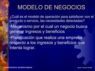 ADMINISTRACIÓN DE RECURSOS HUMANOS Agosto - Diciembre del 2001
MODELO DE NEGOCIOS
¿Cuál es el modelo de operación para satisfacer con el
producto o servicio, las necesidades detectadas?
•Mecanismo por el cual un negocio busca
generar ingresos y beneficios
•Planificación que realiza una empresa
respecto a los ingresos y beneficios que
intenta lograr.
 