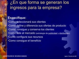 ADMINISTRACIÓN DE RECURSOS HUMANOS Agosto - Diciembre del 2001
¿En que forma se generan los
ingresos para la empresa?
Especifique:
•Como seleccionará sus clientes
•Como define y diferencia sus ofertas de producto
•Como consigue y conserva los clientes
•Como sale al mercado (estrategia de publicidad y distribución)
•Como configura sus recursos
•Como consigue el beneficio
 