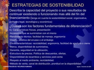 ADMINISTRACIÓN DE RECURSOS HUMANOS Agosto - Diciembre del 2001
ESTRATEGIAS DE SOSTENIBILIDAD
Describa la capacidad del proyecto o sus resultados de
continuar existiendo o funcionando mas allá del fin del
financiamiento (tenga en cuenta la sostenibilidad social, organizativa,
política o legal, tecnológica y económica)
¿Cuáles son los factores fundamentales de diferenciación?
Ej: Características físicas, presentación
•Accesorios que se suministran con el mismo
•Rendimiento técnico, facilidad de manejo, ergonomía
•Diseño, estética del envase o el embalaje
•Otras características: reciclabilidad, ergonomía, facilidad de apertura o cierre
•Marca, disponibilidad de suministros,
•Garantía, seguridad en la utilización,
•Estructura de precios. Política de descuentos, ofertas.
•Disponibilidad de recambios y servicios post-venta
•Respeto al medio ambiente, reciclabilidad.
•Método de venta, canal de distribución, prontitud en la disponibilidad
 