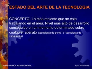 ADMINISTRACIÓN DE RECURSOS HUMANOS Agosto - Diciembre del 2001
ESTADO DEL ARTE DE LA TECNOLOGIA
CONCEPTO. Lo más reciente que se esta
trabajando en el área. Nivel mas alto de desarrollo
conseguido en un momento determinado sobre
cualquier aparato (tecnología de punta” o “tecnología de
vanguardia)
 