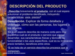 ADMINISTRACIÓN DE RECURSOS HUMANOS Agosto - Diciembre del 2001
DESCRIPCIÓN DEL PRODUCTO
¿Describa brevemente el producto, con el cual espera
solucionar el problema identificado, incluyendo:
características, usos, precios?
Descripción. Explicar de forma detallada y
ordenada, cómo son las personas, los lugares o
los objetos.
•En este aspecto describa de manera corta pero muy
especifica cual es el producto o servicio que piensa
desarrollar, sus características físicas y técnicas, su
funcionalidad o los usos específicos, cual es su innovación,
precio tentativo, beneficios entre otros.
•Si se trata de un servicio describa los procesos que lo
componen.
 
