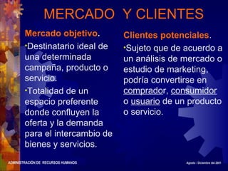 ADMINISTRACIÓN DE RECURSOS HUMANOS Agosto - Diciembre del 2001
MERCADO Y CLIENTES
Mercado objetivo.
•Destinatario ideal de
una determinada
campaña, producto o
servicio.
•Totalidad de un
espacio preferente
donde confluyen la
oferta y la demanda
para el intercambio de
bienes y servicios.
Clientes potenciales.
•Sujeto que de acuerdo a
un análisis de mercado o
estudio de marketing,
podría convertirse en
comprador, consumidor
o usuario de un producto
o servicio.
 