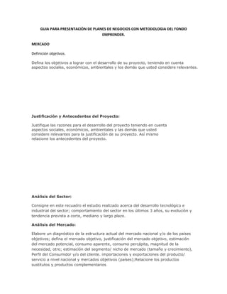 GUIA PARA PRESENTACIÒN DE PLANES DE NEGOCIOS CON METODOLOGIA DEL FONDO
                                   EMPRENDER.

MERCADO

Definición objetivos.

Defina los objetivos a lograr con el desarrollo de su proyecto, teniendo en cuenta
aspectos sociales, económicos, ambientales y los demás que usted considere relevantes.




Justificación y Antecedentes del Proyecto:

Justifique las razones para el desarrollo del proyecto teniendo en cuenta
aspectos sociales, económicos, ambientales y las demás que usted
considere relevantes para la justificación de su proyecto. Así mismo
relacione los antecedentes del proyecto.




Análisis del Sector:

Consigne en este recuadro el estudio realizado acerca del desarrollo tecnológico e
industrial del sector; comportamiento del sector en los últimos 3 años, su evolución y
tendencia prevista a corto, mediano y largo plazo.

Análisis del Mercado:

Elabore un diagnóstico de la estructura actual del mercado nacional y/o de los países
objetivos; defina el mercado objetivo, justificación del mercado objetivo, estimación
del mercado potencial, consumo aparente, consumo percápita, magnitud de la
necesidad, otro; estimación del segmento/ nicho de mercado (tamaño y crecimiento),
Perfil del Consumidor y/o del cliente. importaciones y exportaciones del producto/
servicio a nivel nacional y mercados objetivos (países);Relacione los productos
sustitutos y productos complementarios
 