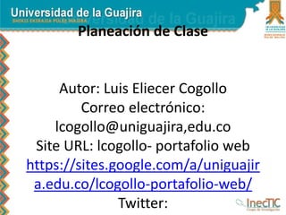 Planeación de Clase
Autor: Luis Eliecer Cogollo
Correo electrónico:
lcogollo@uniguajira,edu.co
Site URL: lcogollo- portafolio web
https://sites.google.com/a/uniguajir
a.edu.co/lcogollo-portafolio-web/
Twitter:
 