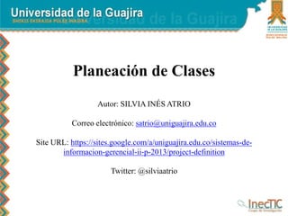 Planeación de Clases
Autor: SILVIA INÉS ATRIO
Correo electrónico: satrio@uniguajira.edu.co
Site URL: https://sites.google.com/a/uniguajira.edu.co/sistemas-de-
informacion-gerencial-ii-p-2013/project-definition
Twitter: @silviaatrio
 
