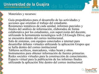 Materiales y recursos:
Guía propedéutica para el desarrollo de las actividades y
acciones que orientan el trabajo del estudiante.
Resúmenes temáticos de cada unidad, informes parciales y
finales del análisis de información, elaborados de forma
colaborativa por los estudiantes, con supervisión del docente,
utilizando la herramienta tecnológica web 2.0.Google Drive, que
se encuentra dentro del correo institucional.
Sala de sistemas, con equipos conectados a internet para
desarrollar debates virtuales utilizando la aplicación Grupos que
se halla dentro del correo institucional
Tableros acrílicos, marcadores, video beam y otros.
Instrumentos para obtener información de fuentes primarias.
Redes sociales virtuales para la construcción de conocimiento.
Espacio virtual para la publicación de los informes finales
utilizando la aplicación Site dentro del correo institucional
 