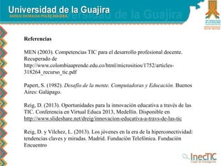 Referencias
MEN (2003). Competencias TIC para el desarrollo profesional docente.
Recuperado de
http://www.colombiaaprende.edu.co/html/micrositios/1752/articles-
318264_recurso_tic.pdf
Papert, S. (1982). Desafío de la mente. Computadoras y Educación. Buenos
Aires: Galápago.
Reig, D. (2013). Oportunidades para la innovación educativa a través de las
TIC. Conferencia en Virtual Educa 2013, Medellín. Disponible en
http://www.slideshare.net/dreig/innovacion-educativa-a-travs-de-las-tic
Reig, D. y Vílchez, L. (2013). Los jóvenes en la era de la hiperconectividad:
tendencias claves y miradas. Madrid. Fundación Telefónica. Fundación
Encuentro
 