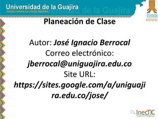 Planeación de Clase
Autor: José Ignacio Berrocal
Correo electrónico:
jberrocal@uniguajira.edu.co
Site URL:
https://sites.google.com/a/uniguaji
ra.edu.co/jose/
 
