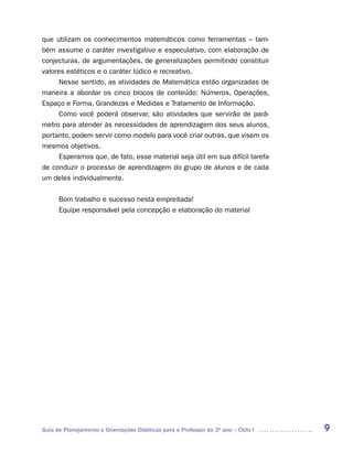 que utilizam os conhecimentos matemáticos como ferramentas – tam-
bém assume o caráter investigativo e especulativo, com elaboração de
conjecturas, de argumentações, de generalizações permitindo constituir
valores estéticos e o caráter lúdico e recreativo.
      Nesse sentido, as atividades de Matemática estão organizadas de
maneira a abordar os cinco blocos de conteúdo: Números, Operações,
Espaço e Forma, Grandezas e Medidas e Tratamento de Informação.
      Como você poderá observar, são atividades que servirão de parâ-
metro para atender às necessidades de aprendizagem dos seus alunos,
portanto, podem servir como modelo para você criar outras, que visem os
mesmos objetivos.
      Esperamos que, de fato, esse material seja útil em sua difícil tarefa
de conduzir o processo de aprendizagem do grupo de alunos e de cada
um deles individualmente.


      Bom trabalho e sucesso nesta empreitada!
      Equipe responsável pela concepção e elaboração do material




Guia de Planejamento e Orientações Didáticas para o Professor do 3O ano – Ciclo I   9
 
