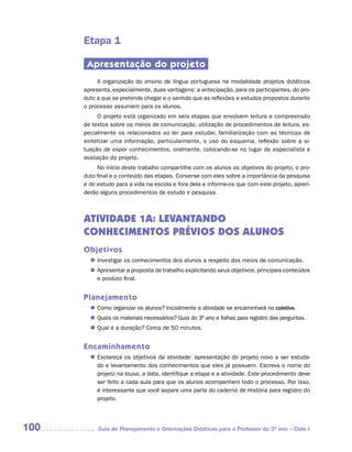 Etapa 1

       Apresentação do projeto
           A organização do ensino de língua portuguesa na modalidade projetos didáticos
      apresenta, especialmente, duas vantagens: a antecipação, para os participantes, do pro-
      duto a que se pretende chegar e o sentido que as reflexões e estudos propostos durante
      o processo assumem para os alunos.
           O projeto está organizado em seis etapas que envolvem leitura e compreensão
      de textos sobre os meios de comunicação, utilização de procedimentos de leitura, es-
      pecialmente os relacionados ao ler para estudar, familiarização com as técnicas de
      sintetizar uma informação, particularmente, o uso do esquema, reflexão sobre a si-
      tuação de expor conhecimentos, oralmente, colocando-se no lugar de especialista e
      avaliação do projeto.
           No início deste trabalho compartilhe com os alunos os objetivos do projeto, o pro-
      duto final e o conteúdo das etapas. Converse com eles sobre a importância da pesquisa
      e do estudo para a vida na escola e fora dela e informe-os que com este projeto, apren-
      derão alguns procedimentos de estudo e pesquisa.



      ATIVIDADE 1A: LEVANTANDO
      CONHECIMENTOS PRÉVIOS DOS ALUNOS
      Objetivos
         Investigar os conhecimentos dos alunos a respeito dos meios de comunicação.
        n	
         Apresentar a proposta de trabalho explicitando seus objetivos, principais conteúdos
        n	
         e produto final.


      Planejamento
         Como organizar os alunos? Inicialmente a atividade se encaminhará no coletivo.
        n	
         Quais os materiais necessários? Guia do 3º ano e folhas para registro das perguntas.
        n	
         Qual é a duração? Cerca de 50 minutos.
        n	


      Encaminhamento
         Esclareça os objetivos da atividade: apresentação do projeto novo a ser estuda-
        n	
         do e levantamento dos conhecimentos que eles já possuem. Escreva o nome do
         projeto na lousa, a data, identifique a etapa e a atividade. Este procedimento deve
         ser feito a cada aula para que os alunos acompanhem todo o processo. Por isso,
         é interessante que você separe uma parte do caderno de História para registro do
         projeto.




100        Guia de Planejamento e Orientações Didáticas para o Professor do 3O ano – Ciclo I
 