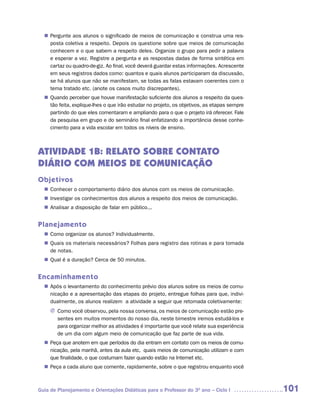 Pergunte aos alunos o significado de meios de comunicação e construa uma res-
  n	
   posta coletiva a respeito. Depois os questione sobre que meios de comunicação
   conhecem e o que sabem a respeito deles. Organize o grupo para pedir a palavra
   e esperar a vez. Registre a pergunta e as respostas dadas de forma sintética em
   cartaz ou quadro-de-giz. Ao final, você deverá guardar estas informações. Acrescente
   em seus registros dados como: quantos e quais alunos participaram da discussão,
   se há alunos que não se manifestam, se todas as falas estavam coerentes com o
   tema tratado etc. (anote os casos muito discrepantes).
   Quando perceber que houve manifestação suficiente dos alunos a respeito da ques-
  n	
   tão feita, explique-lhes o que irão estudar no projeto, os objetivos, as etapas sempre
   partindo do que eles comentaram e ampliando para o que o projeto irá oferecer. Fale
   da pesquisa em grupo e do seminário final enfatizando a importância desse conhe-
   cimento para a vida escolar em todos os níveis de ensino.



ATIVIDADE 1B: RELATO SOBRE CONTATO
DIÁRIO COM MEIOS DE COMUNICAÇÃO
Objetivos
   Conhecer o comportamento diário dos alunos com os meios de comunicação.
  n	
   Investigar os conhecimentos dos alunos a respeito dos meios de comunicação.
  n	
   Analisar a disposição de falar em público.,.
  n	


Planejamento
   Como organizar os alunos? Individualmente.
  n	
   Quais os materiais necessários? Folhas para registro das rotinas e para tomada
  n	
   de notas.
   Qual é a duração? Cerca de 50 minutos.
  n	


Encaminhamento
   Após o levantamento do conhecimento prévio dos alunos sobre os meios de comu-
  n	
   nicação e a apresentação das etapas do projeto, entregue folhas para que, indivi-
   dualmente, os alunos realizem a atividade a seguir que retomada coletivamente:
     J Como você observou, pela nossa conversa, os meios de comunicação estão pre-
       sentes em muitos momentos do nosso dia, neste bimestre iremos estudá-los e
       para organizar melhor as atividades é importante que você relate sua experiência
       de um dia com algum meio de comunicação que faz parte de sua vida.
   Peça que anotem em que períodos do dia entram em contato com os meios de comu-
  n	
   nicação, pela manhã, antes da aula etc, quais meios de comunicação utilizam e com
   que finalidade, o que costumam fazer quando estão na Internet etc.
   Peça a cada aluno que comente, rapidamente, sobre o que registrou enquanto você
  n	



Guia de Planejamento e Orientações Didáticas para o Professor do 3O ano – Ciclo I           101
 