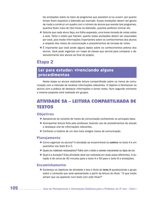 faz anotações sobre os tipos de programas que assistem e/ou ouvem, por quanto
           tempo ficam expostos a televisão por exemplo. Essas anotações devem ser gerais
           de modo a construir um quadro com o número de alunos que assiste tais programas,
           quantos ficam mais de três horas na televisão, quantos preferem brincar etc.
         Solicite que cada aluno faça, em folha separada, uma breve tomada de notas sobre
        n	
         a aula. Tanto o relato que fizeram, quanto estas anotações devem ser arquivadas
         por você, pois trarão informações importantes sobre os conhecimentos dos alunos
         a respeito dos meios de comunicação e procedimentos de tomada de notas.
        n	 importante que você anote alguns dados sobre os conhecimentos prévios dos
         É
         alunos. Você pode organizar um mapa da classe que servirá para comparar o de-
         senvolvimento dos alunos ao final do projeto.

      Etapa 2
       Ler para estudar: vivenciando alguns
       procedimentos
           Nesta etapa os alunos realizarão leitura compartilhada sobre os meios de comu-
      nicação com a intenção de localizar informações relevantes. O objetivo é familiarizar os
      alunos com a prática de destacar informações e tomar notas. Num segundo momento
      a mesma proposta será realizada em grupos.


      ATIVIDADE 2A – LEITURA COMPARTILHADA DE
      TEXTOS
      Objetivos
         Apropriar-se do conceito de meios de comunicação conhecendo os principais tipos.
        n	
         Acompanhar leitura feita pelo professor, fazendo uso de procedimentos de estudo
        n	
         e destaque oral de informações relevantes.
         Conhecer a história de um dos mais antigos meios de comunicação.
        n	

      Planejamento
         Como organizar os alunos? A atividade se encaminhará no coletivo no texto A e em
        n	
         quartetos nos texto B e C.
         Quais os materiais necessários? Folha com o texto e caneta marca-texto ou lápis de cor.
        n	
         Qual é a duração? Esta atividade deve ser realizada em duas aulas diferentes. A du-
        n	
         ração é de cerca de 40 minutos para o texto A e 50 para o texto B e anotações.

      Encaminhamento
         Esclareça os objetivos da atividade e leia o título do texto A questionando o grupo
        n	
         sobre o conteúdo que será apresentado a partir da leitura do título: “O que vocês
         acham que vai aparecer num texto com este título?”



102        Guia de Planejamento e Orientações Didáticas para o Professor do 3O ano – Ciclo I
 