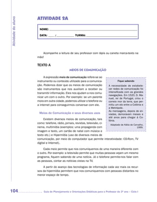 ATIVIDADE 2A
Atividade do aluno



                      NOME: __________________________________________________________________________

                      DATA: _____ /_______________ TURMA: ___________________________________________




                         Acompanhe a leitura de seu professor com lápis ou caneta marca-texto na
                     mão!

                     TEXTO A
                                                MEIOS DE COMUNICAÇÃO

                          A expressão meio de comunicação refere-se ao
                     instrumento ou conteúdo utilizado para a comunica-                  Fique sabendo
                     ção. Podemos dizer que os meios de comunicação              A necessidade de estabele-
                     são instrumentos que nos auxiliam a receber ou              cer redes de comunicação foi
                     transmitir informação. Eles nos ajudam a nos comu-          intensificada com as grandes
                                                                                 navegações. Em 1520, D. Ma-
                     nicar um com o outro. Por exemplo: se um parente            nuel, rei de Portugal, criou o
                     mora em outra cidade, podemos utilizar o telefone ou        correio mor da terra, que per-
                     a internet para conseguirmos conversar com ele.             mitiu um elo entre a Colônia e
                                                                                 a Metrópole.
                                                                                 As mensagens, depois de en-
                      Meios de Comunicação e seus diversos usos                  viadas, demoravam meses e
                                                                                 até anos para chegar à Co-
                          Existem diversos meios de comunicação, tais            lônia.
                     como: telefone, rádio, jornais, revistas, televisão, ci-
                                                                              Adaptado de Kátia de Carvalho,
                     nema, multimídia (exemplos: uma propaganda com                                   1999.
                     imagem e texto, um cartão de natal com música e
                     texto etc.) e Hipermídia (uso de diversos meios de
                     comunicação, por meio do computador que permite interatividade: CD-Rom, TV
                     digital e Internet).

                          Cada meio permite que nos comuniquemos de uma maneira diferente com
                     o outro. Por exemplo: a televisão permite que muitas pessoas vejam um mesmo
                     programa, fiquem sabendo de uma notícia. Já o telefone permite-nos falar com
                     as pessoas, contar as notícias vistas na TV.

                         A partir do avanço das tecnologias de informação cada vez mais os recur-
                     sos da hipermídia permitem que nos comuniquemos com pessoas distantes no
                     menor espaço de tempo.




104                       Guia de Planejamento e Orientações Didáticas para o Professor do 3O ano – Ciclo I
 